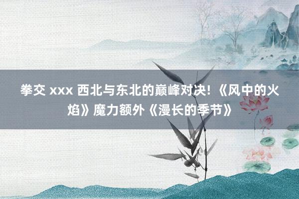 拳交 xxx 西北与东北的巅峰对决! 《风中的火焰》魔力额外《漫长的季节》