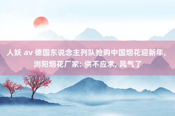 人妖 av 德国东说念主列队抢购中国烟花迎新年， 浏阳烟花厂家: 供不应求， 风气了