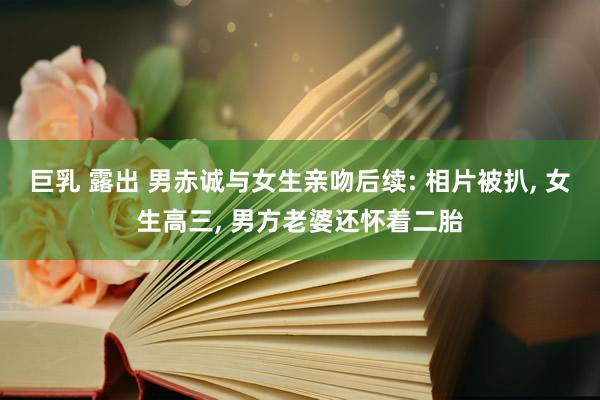 巨乳 露出 男赤诚与女生亲吻后续: 相片被扒， 女生高三， 男方老婆还怀着二胎