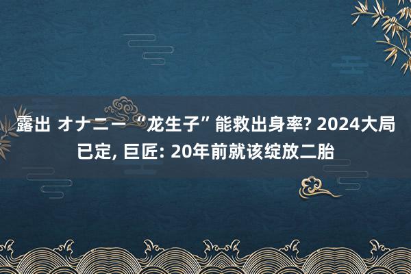 露出 オナニー “龙生子”能救出身率? 2024大局已定， 巨匠: 20年前就该绽放二胎