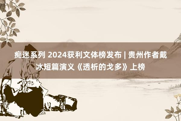 痴迷系列 2024获利文体榜发布 | 贵州作者戴冰短篇演义《透析的戈多》上榜