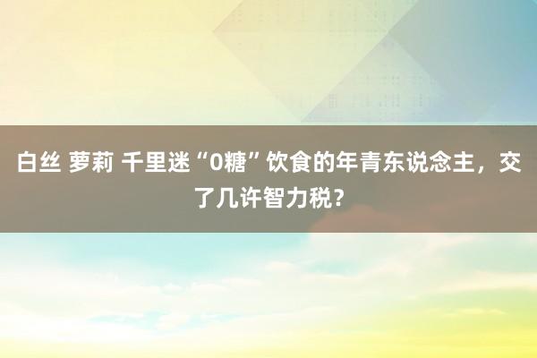 白丝 萝莉 千里迷“0糖”饮食的年青东说念主，交了几许智力税？