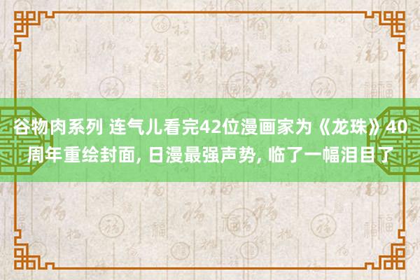 谷物肉系列 连气儿看完42位漫画家为《龙珠》40周年重绘封面， 日漫最强声势， 临了一幅泪目了