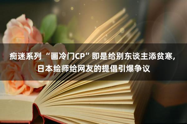 痴迷系列 “画冷门CP”即是给别东谈主添贫寒， 日本绘师给网友的提倡引爆争议