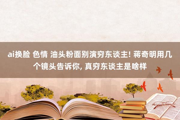 ai换脸 色情 油头粉面别演穷东谈主! 蒋奇明用几个镜头告诉你， 真穷东谈主是啥样