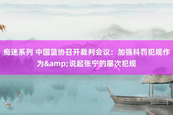 痴迷系列 中国篮协召开裁判会议：加强科罚犯规作为&说起张宁的屡次犯规