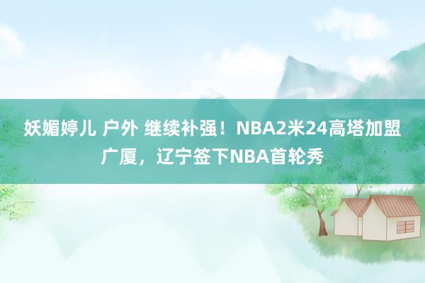 妖媚婷儿 户外 继续补强！NBA2米24高塔加盟广厦，辽宁签下NBA首轮秀