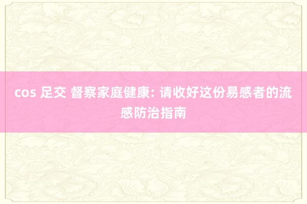 cos 足交 督察家庭健康: 请收好这份易感者的流感防治指南