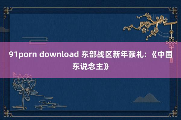 91porn download 东部战区新年献礼: 《中国东说念主》