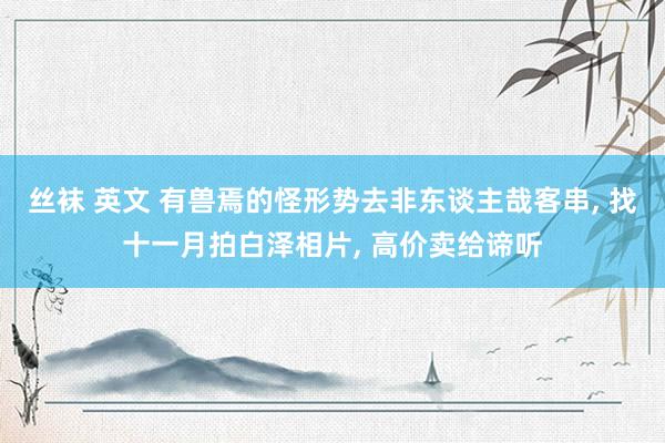 丝袜 英文 有兽焉的怪形势去非东谈主哉客串， 找十一月拍白泽相片， 高价卖给谛听