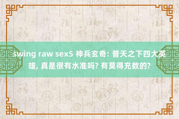 swing raw sex5 神兵玄奇: 普天之下四大英雄， 真是很有水准吗? 有莫得充数的?