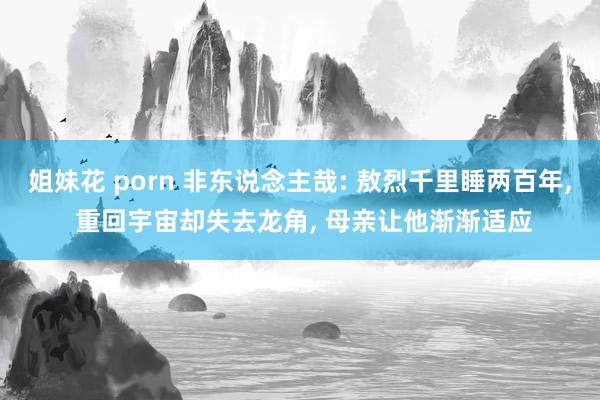 姐妹花 porn 非东说念主哉: 敖烈千里睡两百年， 重回宇宙却失去龙角， 母亲让他渐渐适应