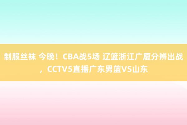 制服丝袜 今晚！CBA战5场 辽篮浙江广厦分辨出战，CCTV5直播广东男篮VS山东