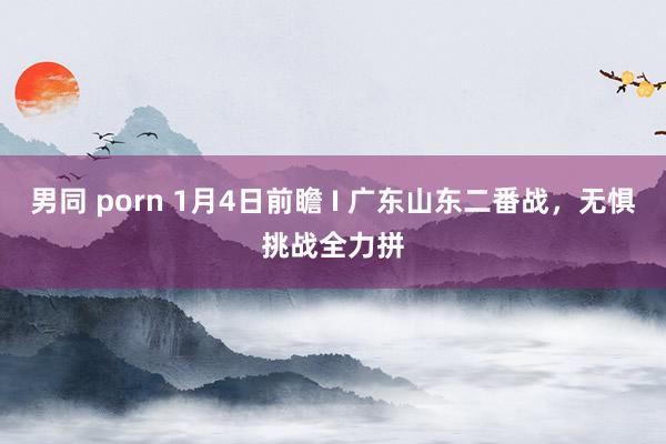 男同 porn 1月4日前瞻 I 广东山东二番战，无惧挑战全力拼