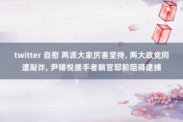 twitter 自慰 两派大家厉害坚持， 两大政党同遭敲诈， 尹锡悦援手者躺官邸前阻碍逮捕