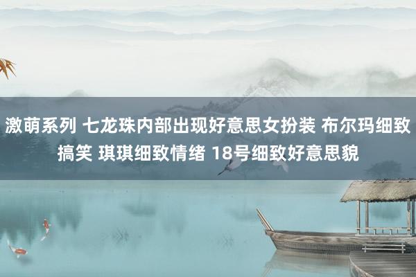 激萌系列 七龙珠内部出现好意思女扮装 布尔玛细致搞笑 琪琪细致情绪 18号细致好意思貌