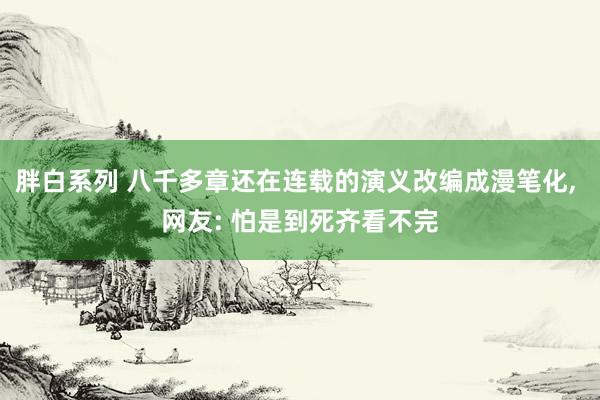 胖白系列 八千多章还在连载的演义改编成漫笔化， 网友: 怕是到死齐看不完