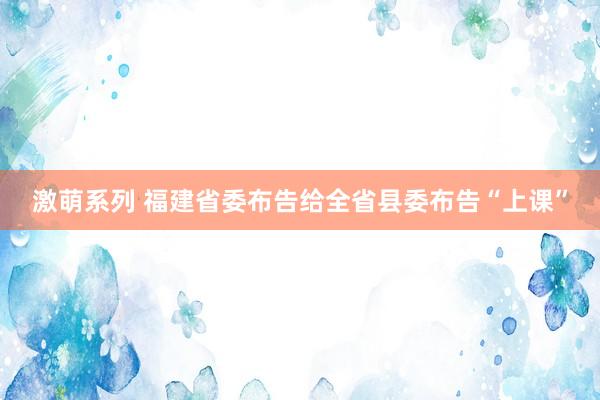 激萌系列 福建省委布告给全省县委布告“上课”