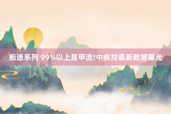 痴迷系列 99%以上是甲流!中疾控最新数据曝光