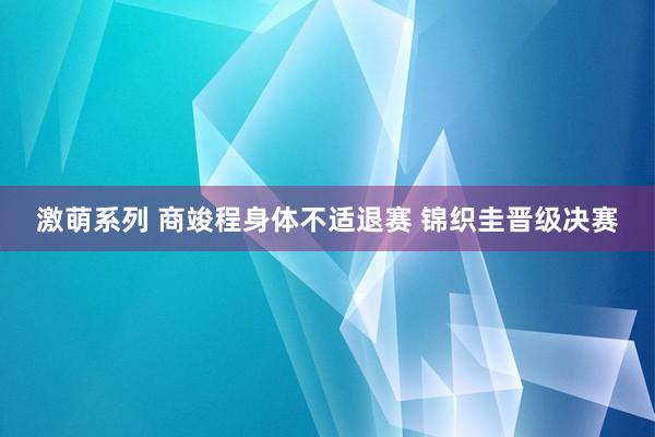 激萌系列 商竣程身体不适退赛 锦织圭晋级决赛