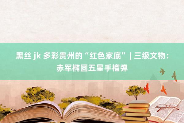 黑丝 jk 多彩贵州的“红色家底” | 三级文物：赤军椭圆五星手榴弹