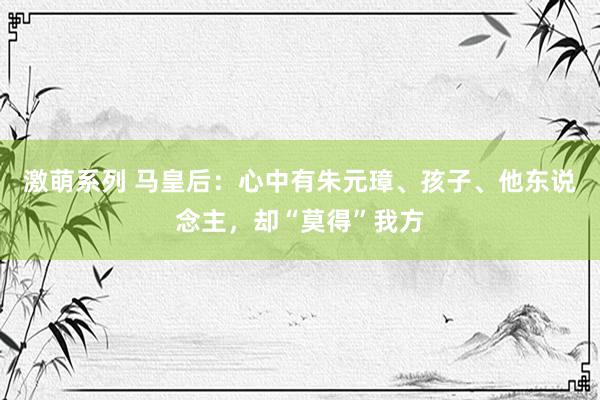 激萌系列 马皇后：心中有朱元璋、孩子、他东说念主，却“莫得”我方