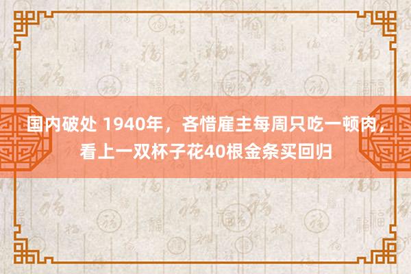 国内破处 1940年，吝惜雇主每周只吃一顿肉，看上一双杯子花40根金条买回归