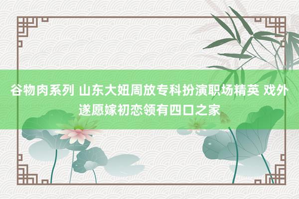 谷物肉系列 山东大妞周放专科扮演职场精英 戏外遂愿嫁初恋领有四口之家