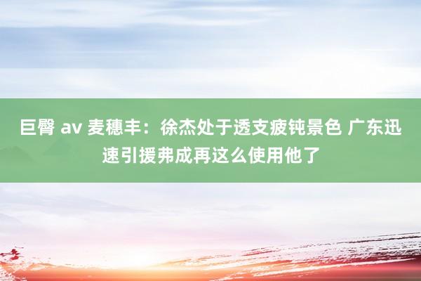 巨臀 av 麦穗丰：徐杰处于透支疲钝景色 广东迅速引援弗成再这么使用他了