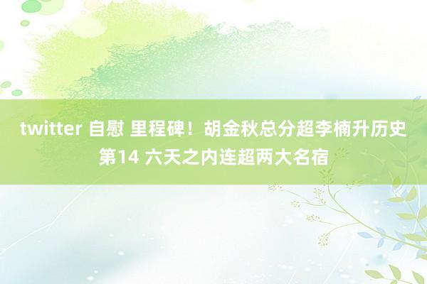 twitter 自慰 里程碑！胡金秋总分超李楠升历史第14 六天之内连超两大名宿