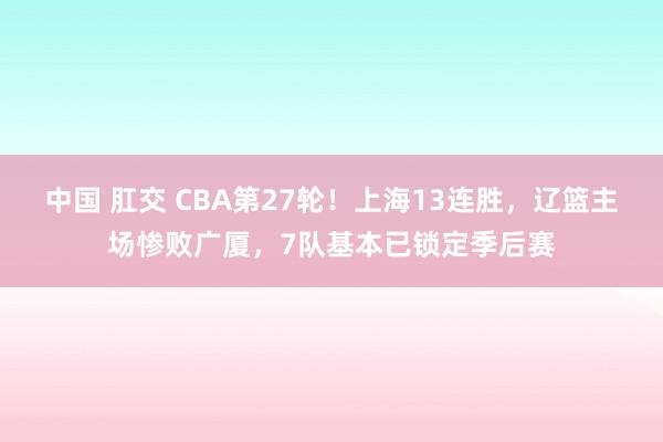 中国 肛交 CBA第27轮！上海13连胜，辽篮主场惨败广厦，7队基本已锁定季后赛