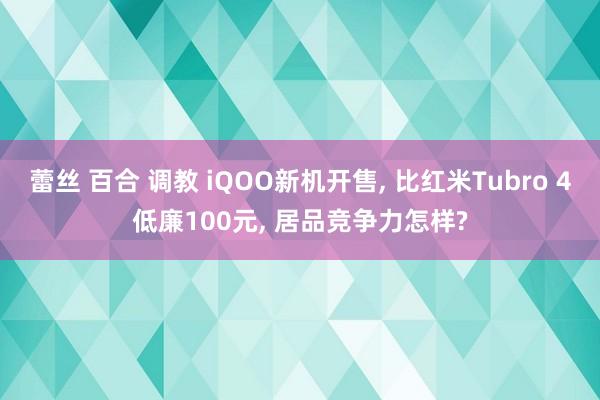 蕾丝 百合 调教 iQOO新机开售， 比红米Tubro 4低廉100元， 居品竞争力怎样?