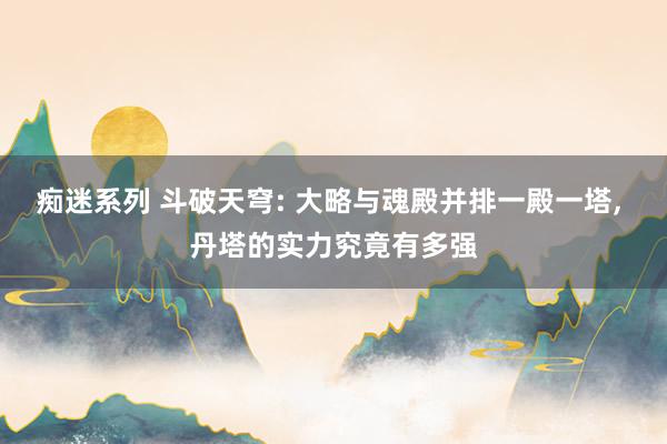 痴迷系列 斗破天穹: 大略与魂殿并排一殿一塔， 丹塔的实力究竟有多强