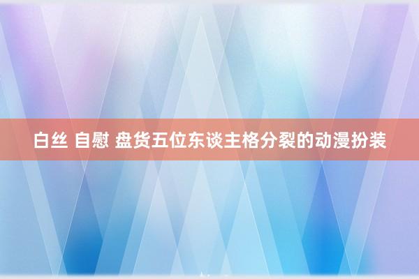 白丝 自慰 盘货五位东谈主格分裂的动漫扮装