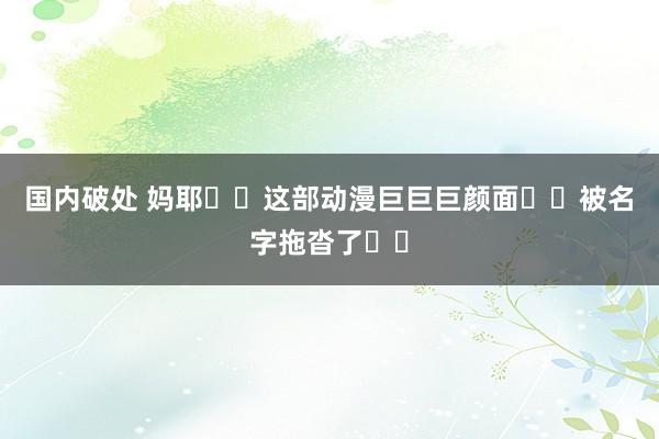 国内破处 妈耶❗️这部动漫巨巨巨颜面❗️被名字拖沓了❗️