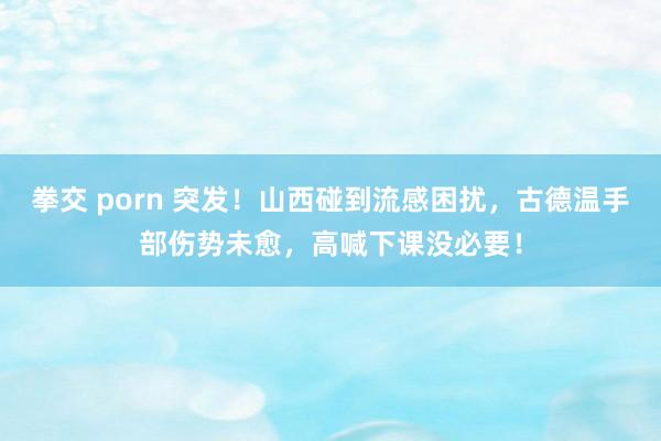 拳交 porn 突发！山西碰到流感困扰，古德温手部伤势未愈，高喊下课没必要！