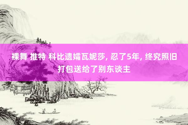 裸舞 推特 科比遗孀瓦妮莎， 忍了5年， 终究照旧打包送给了别东谈主