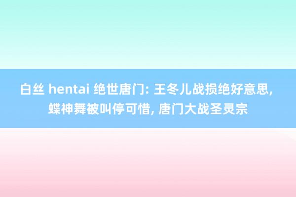 白丝 hentai 绝世唐门: 王冬儿战损绝好意思， 蝶神舞被叫停可惜， 唐门大战圣灵宗