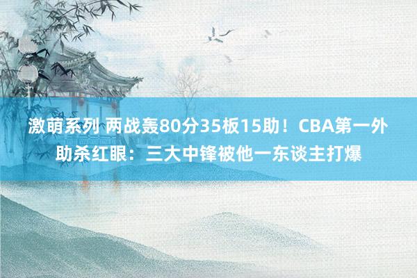 激萌系列 两战轰80分35板15助！CBA第一外助杀红眼：三大中锋被他一东谈主打爆