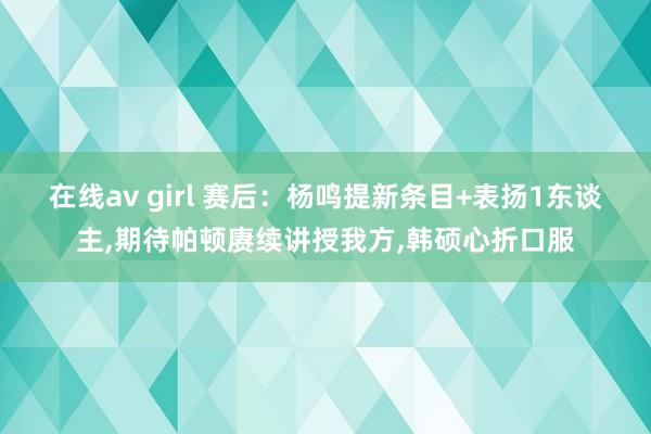 在线av girl 赛后：杨鸣提新条目+表扬1东谈主，期待帕顿赓续讲授我方，韩硕心折口服