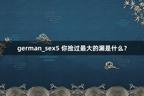 german_sex5 你捡过最大的漏是什么？