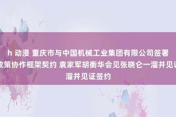 h 动漫 重庆市与中国机械工业集团有限公司签署真切政策协作框架契约 袁家军胡衡华会见张晓仑一溜并见证签约