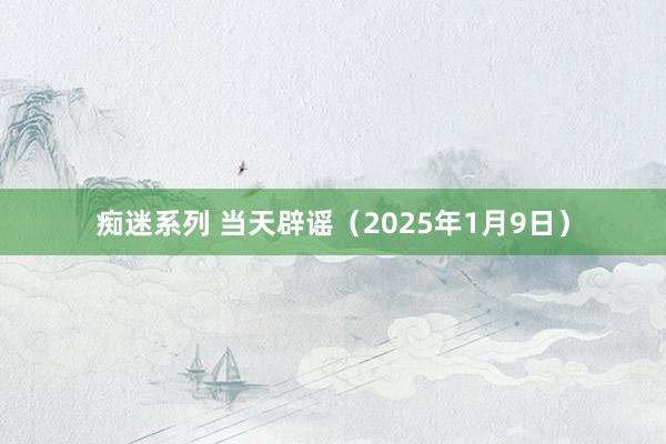 痴迷系列 当天辟谣（2025年1月9日）