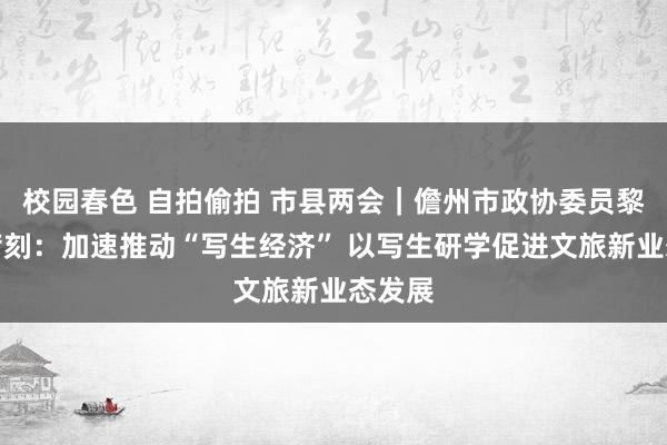 校园春色 自拍偷拍 市县两会｜儋州市政协委员黎学优苛刻：加速推动“写生经济” 以写生研学促进文旅新业态发展