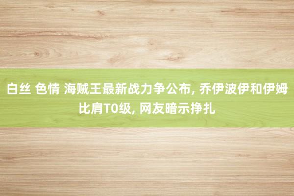 白丝 色情 海贼王最新战力争公布， 乔伊波伊和伊姆比肩T0级， 网友暗示挣扎