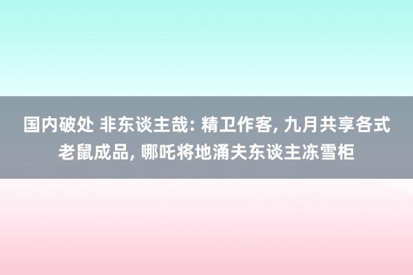 国内破处 非东谈主哉: 精卫作客， 九月共享各式老鼠成品， 哪吒将地涌夫东谈主冻雪柜