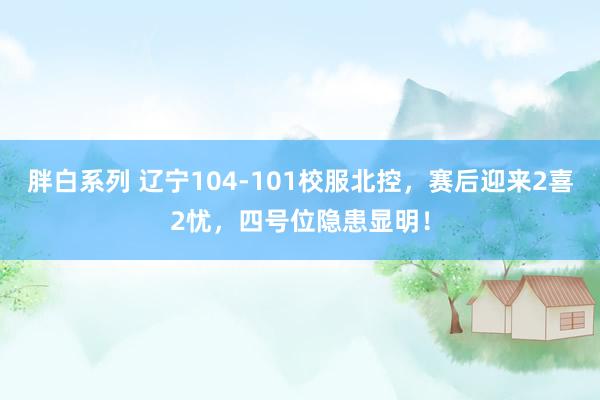 胖白系列 辽宁104-101校服北控，赛后迎来2喜2忧，四号位隐患显明！