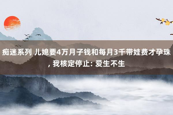 痴迷系列 儿媳要4万月子钱和每月3千带娃费才孕珠， 我核定停止: 爱生不生