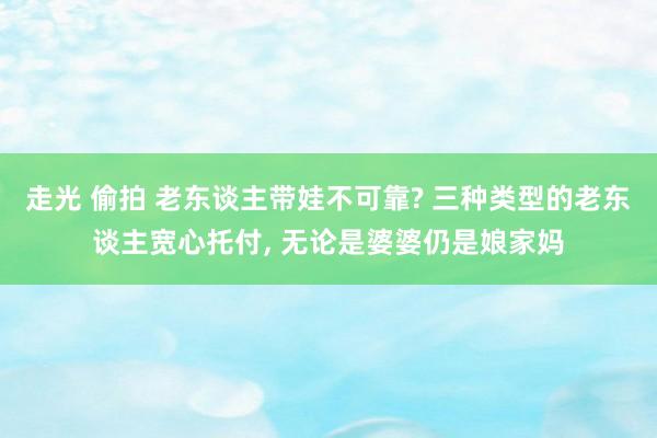 走光 偷拍 老东谈主带娃不可靠? 三种类型的老东谈主宽心托付， 无论是婆婆仍是娘家妈