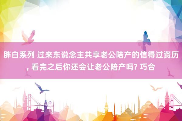 胖白系列 过来东说念主共享老公陪产的信得过资历， 看完之后你还会让老公陪产吗? 巧合